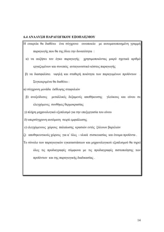 6.4 ΑΝΑΛΥΣΗ ΠΑΡΑΓΩΓΙΚΟΥ ΕΞΟΠΛΙΣΜΟΥ
Η εταιρεία θα διαθέτει ένα σύγχρονο οινοποιείο με αυτοματοποιημένη γραμμή
παραγωγής που θα της δίνει την δυνατότητα :
α) να αυξήσει τον όγκο παραγωγής χρησιμοποιώντας μικρό σχετικά αριθμό
εργαζομένων και συνεπώς ανταγωνιστικό κόστος παραγωγής
β) να διασφαλίσει υψηλή και σταθερή ποιότητα των παραγομένων προϊόντων .
Συγκεκριμένα θα διαθέτει :
α) σύγχρονη μονάδα έκθλιψης σταφυλιών
β) ανοξείδωτες μεταλλικές δεξαμενές αποθήκευσης γλεύκους και οίνου σε
ελεγχόμενες συνθήκες θερμοκρασίας
γ) πλήρη μηχανολογικό εξοπλισμό για την επεξεργασία του οίνου
δ) υπερσύγχρονη αυτόματη σειρά εμφιάλωσης
ε) ελεγχόμενους χώρους παλαίωσης κρασιών εντός ξύλινων βαρελιών
ζ) αποθηκευτικούς χώρους για α΄ ύλες - υλικά συσκευασίας και έτοιμα προϊόντα .
Το σύνολο των παραγωγικών εγκαταστάσεων και μηχανολογικού εξοπλισμού θα τηρεί
όλες τις προδιαγραφές σύμφωνα με τις προδιαγραφές πιστοποίησης των
προϊόντων και της παραγωγικής διαδικασίας .
14
 
