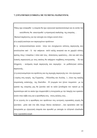 7. ΣΤΡΑΤΗΓΙΚΗ ΣΥΜΦΩΝΑ ΜΕ ΤΟ ΜΙΓΜΑ ΜΑΡΚΕΤΙΝΓΚ
‘Όπως έχει αναφερθεί η εταιρεία θα έχει εξαγωγικό προσανατολισμό και σε αυτήν την
κατεύθυνση θα επικεντρωθεί η στρατηγική marketing της εταιρείας .
Βασικοί παράγοντες για την επιτυχία του στόχου αυτού είναι :
α) η υψηλή ποιότητα των παραγομένων προϊόντων
β) η ανταγωνιστικότητα αυτών λόγω του ελεγχόμενου κόστους παραγωγής που
αιτιολογείται από : I) την επάρκεια πολύ καλής ποιητικά και σε χαμηλό κόστος
πρώτης ύλης ( σταφύλια ) τόσο από τους ιδιόκτητους αμπελώνες , όσο και από τους
λοιπούς παραγωγούς με τους οποίους θα υπάρχουν συμβάσεις συνεργασίας II) την
σύγχρονη – αυτόματη σειρά παραγωγής που περιορίζει το μισθολογικό κόστος
παραγωγής .
γ) η αναγνωσιμότητα του προϊόντος και της περιοχής παραγωγής του στο εξωτερικό
( κυρίως στις αγορές της Γερμανίας , Ολλανδίας και Αγγλίας ) , λόγω της υψηλής
τουριστικής ανάπτυξης της Ζακύνθου . Η γνωριμία των ξένων τουριστών με τα
κρασιά της εταιρείας μας θα ξεκινάει από τα καλά ξενοδοχεία του νησιού με τα
περισσότερα από τα οποία έχει συμφωνηθεί η συνεργασία με την ύπαρξη των κρασιών
αυτών στην κάβα τους και η προώθηση τους στους πελάτες τους .
δ) το γεγονός ότι η προώθηση των προϊόντων στις κεντρικές ευρωπαϊκές αγορές θα
ξεκινήσει μέσα από ένα ήδη έτοιμο δίκτυο πωλήσεων , που προκύπτει από την
συνεργασία με εξαγωγική εταιρεία που προωθεί με επιτυχία το ελληνικό ελαιόλαδο
στην ευρωπαϊκή αγορά
15
 
