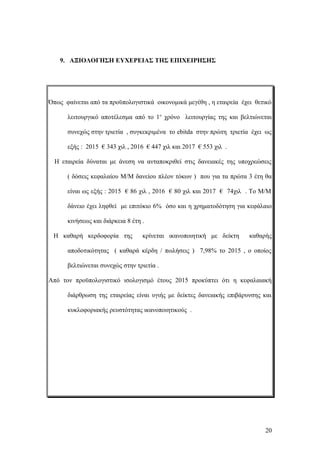 9. ΑΞΙΟΛΟΓΗΣΗ ΕΥΧΕΡΕΙΑΣ ΤΗΣ ΕΠΙΧΕΙΡΗΣΗΣ
Όπως φαίνεται από τα προϋπολογιστικά οικονομικά μεγέθη , η εταιρεία έχει θετικό
λειτουργικό αποτέλεσμα από το 1ο
χρόνο λειτουργίας της και βελτιώνεται
συνεχώς στην τριετία , συγκεκριμένα το ebitda στην πρώτη τριετία έχει ως
εξής : 2015 € 343 χιλ , 2016 € 447 χιλ και 2017 € 553 χιλ .
Η εταιρεία δύναται με άνεση να ανταποκριθεί στις δανειακές της υποχρεώσεις
( δόσεις κεφαλαίου Μ/Μ δανείου πλέον τόκων ) που για τα πρώτα 3 έτη θα
είναι ως εξής : 2015 € 86 χιλ , 2016 € 80 χιλ και 2017 € 74χιλ . Το Μ/Μ
δάνειο έχει ληφθεί με επιτόκιο 6% όσο και η χρηματοδότηση για κεφάλαιο
κινήσεως και διάρκεια 8 έτη .
Η καθαρή κερδοφορία της κρίνεται ικανοποιητική με δείκτη καθαρής
αποδοτικότητας ( καθαρά κέρδη / πωλήσεις ) 7,98% το 2015 , ο οποίος
βελτιώνεται συνεχώς στην τριετία .
Από τον προϋπολογιστικό ισολογισμό έτους 2015 προκύπτει ότι η κεφαλαιακή
διάρθρωση της εταιρείας είναι υγιής με δείκτες δανειακής επιβάρυνσης και
κυκλοφοριακής ρευστότητας ικανοποιητικούς .
20
 