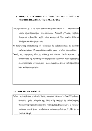 1.ΣΚΟΠΟΣ & ΣΥΝΟΠΤΙΚΗ ΠΕΡΙΓΡΑΦΗ ΤΗΣ ΕΠΙΧΕΙΡΗΣΗΣ ΚΑΙ
ΑΝΑΛΗΨΗ ΕΠΙΧΕΙΡΗΜΑΤΙΚΗΣ ΔΕΣΜΕΥΣΗΣ
Ήδη έχει συσταθεί η ΑΕ και έχουν φυτευτεί τα αμπέλια από το 2011 . Πρόκειται για
τοπικές εκλεκτές ποικιλίες σταφυλιού όπως Ασπρούδι , Verdea , Παύλος ,
Αυγουστιάτης, Ρομπόλα καθώς επίσης και ευγενείς ξένες ποικιλίες Cabernet
Sauvignon και Sauvignon Blanc .
Οι παραγωγικές εγκαταστάσεις του οινοποιείου θα κατασκευαστούν σε ιδιόκτητο
οικόπεδο εμβαδού 15 στρεμμάτων στην ίδια περιοχή εν μέσω του αμπελώνα .
Σκοπός της επιχείρησης είναι η ανάδειξη των τοπικών καλών κρασιών , η
αριστοποίηση της ποιότητας των παραγομένων προϊόντων και ο εξαγωγικός
προσανατολισμός των πωλήσεων μέσω συμμετοχής της σε διεθνείς εκθέσεις
στον κλάδο των κρασιών .
2. ΣΤΟΧΟΙ ΤΗΣ ΕΠΙΧΕΙΡΗΣΗΣ
Στόχος της επιχείρησης η επίτευξη ύψους πωλήσεων πάνω από το Νεκρό Σημείο της
από τον Α΄ χρόνο λειτουργίας της . Αυτό θα της επιτρέψει την εξασφάλιση της
βιωσιμότητας της και την περαιτέρω ανάπτυξή της . Συγκεκριμένα το ύψος των
πωλήσεων του Α΄ έτους προβλέπονται να διαμορφωθούν σε € 1.940 χιλ με
Ebitda € 343 χιλ .
 