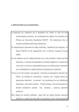 4. ΠΡΩΤΟΤΥΠΙΑ ΚΑΙ ΚΑΙΝΟΤΟΜΙΑ
Η παραγωγή των σταφυλιών και η προμήθεια των λοιπών Α υλών θα είναι
αναγνωρισμένης ποιότητας που ανταποκρίνονται πλήρως στις απαιτήσεις της
Εθνικής και Κοινοτικής Νομοθεσίας HACCP . Θα καλύπτονται όλες οι
αναγκαίες απαιτήσεις βιολογικής καλλιέργειας .
Το απασχολούμενο προσωπικό θα λάβει κατάλληλη εκπαίδευση και κατάρτιση σε
θέματα HACCP και θα εφαρμόζονται όλοι οι Κανόνες Ατομικής Υγιεινής
(GHP) .
Για την επάρκεια και την σταθερή ποιότητα της Α ύλης (σταφύλια ) πέραν της ίδιας
παραγωγής , η εταιρεία θα προχωρήσει σε σύναψη συμβάσεων με παραγωγούς
ουτως ώστε να γίνεται σε μόνιμη βάση έλεγχος των καλλιεργητικών πρακτικών
και να εξασφαλίζεται η υψηλή ποιότητα των παραγομένων σταφυλιών .
Ο ένας εκ των δύο μετόχων είναι χημικός –οινολόγος με μακροχρόνια εμπειρία στον
κλάδο ( ως στέλεχος σε οινοποιητικές εταιρείες ) και γνωρίζει άριστα την
παραγωγική διαδικασία , τα μυστικά της οινοποίησης και την μεθοδολογία
δημιουργίας πολύ καλών κρασιών . Ο άλλος μέτοχος είναι οικονομολόγος με
δεκαετή τουλάχιστον εμπειρία στις πωλήσεις – εξαγωγές αγροτικών
προϊόντων.
Όσον αφορά την πολιτική marketing , πέραν από την υψηλή ποιότητα επώνυμου
προϊόντος η εταιρεία έχει ήδη έλθει σε συμφωνία με πολύ γνωστή εξαγωγική
6
 