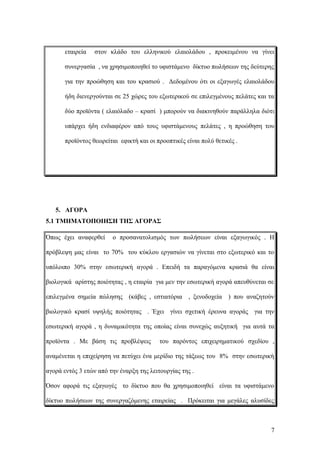 εταιρεία στον κλάδο του ελληνικού ελαιολάδου , προκειμένου να γίνει
συνεργασία , να χρησιμοποιηθεί το υφιστάμενο δίκτυο πωλήσεων της δεύτερης
για την προώθηση και του κρασιού . Δεδομένου ότι οι εξαγωγές ελαιολάδου
ήδη διενεργούνται σε 25 χώρες του εξωτερικού σε επιλεγμένους πελάτες και τα
δύο προϊόντα ( ελαιόλαδο – κρασί ) μπορούν να διακινηθούν παράλληλα διότι
υπάρχει ήδη ενδιαφέρον από τους υφιστάμενους πελάτες , η προώθηση του
προϊόντος θεωρείται εφικτή και οι προοπτικές είναι πολύ θετικές .
5. ΑΓΟΡΑ
5.1 ΤΜΗΜΑΤΟΠΟΙΗΣΗ ΤΗΣ ΑΓΟΡΑΣ
Όπως έχει αναφερθεί ο προσανατολισμός των πωλήσεων είναι εξαγωγικός . Η
πρόβλεψη μας είναι το 70% του κύκλου εργασιών να γίνεται στο εξωτερικό και το
υπόλοιπο 30% στην εσωτερική αγορά . Επειδή τα παραγόμενα κρασιά θα είναι
βιολογικά αρίστης ποιότητας , η εταιρία για μεν την εσωτερική αγορά απευθύνεται σε
επιλεγμένα σημεία πώλησης (κάβες , εστιατόρια , ξενοδοχεία ) που αναζητούν
βιολογικό κρασί υψηλής ποιότητας . Έχει γίνει σχετική έρευνα αγοράς για την
εσωτερική αγορά , η δυναμικότητα της οποίας είναι συνεχώς αυξητική για αυτά τα
προϊόντα . Με βάση τις προβλέψεις του παρόντος επιχειρηματικού σχεδίου ,
αναμένεται η επιχείρηση να πετύχει ένα μερίδιο της τάξεως του 8% στην εσωτερική
αγορά εντός 3 ετών από την έναρξη της λειτουργίας της .
Όσον αφορά τις εξαγωγές το δίκτυο που θα χρησιμοποιηθεί είναι τα υφιστάμενο
δίκτυο πωλήσεων της συνεργαζόμενης εταιρείας . Πρόκειται για μεγάλες αλυσίδες
7
 