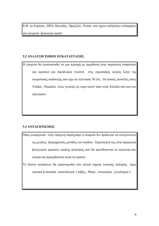 S.M σε Ευρώπη , ΗΠΑ, Καναδάς , Βραζιλία , Ρωσία που έχουν εκδηλώσει ενδιαφέρον
για ελληνικό βιολογικό κρασί
5.2 ΑΝΑΛΥΣΗ ΤΟΠΟΥ ΕΓΚΑΤΑΣΤΑΣΗΣ
Η εταιρεία θα εγκατασταθεί σε μια περιοχή με παράδοση στην παραγωγή σταφυλιών
και κρασιού και παράλληλα γνωστή στις ευρωπαϊκές αγορές λόγω της
τουριστικής ανάπτυξης που έχει τα τελευταία 30 έτη . Οι τοπικές ποικιλίες όπως
Verdea , Ρομπόλα είναι γνωστές σε ευρύ κοινό τόσο στην Ελλάδα όσο και στο
εξωτερικό .
5.3 ΑΝΤΑΓΩΝΙΣΜΟΣ
Όπως αναφέρεται στην επόμενη παράγραφο η εταιρεία δεν πρόκειται να ανταγωνιστεί
τις μεγάλες βιομηχανικές μονάδες του κλάδου . Στρατηγική της είναι παραγωγή
βιολογικών κρασιών υψηλής ποιότητας που θα απευθύνονται σε πελατεία που
εκτιμά και προμηθεύεται αυτά τα κρασιά .
Το δίκτυο πωλήσεων θα επικεντρωθεί στα τελικά σημεία λιανικής πώλησης προς
οικιακή ή επιτόπια κατανάλωση ( κάβες , Μπαρ , εστιατόρια , ξενοδοχεία ).
8
 