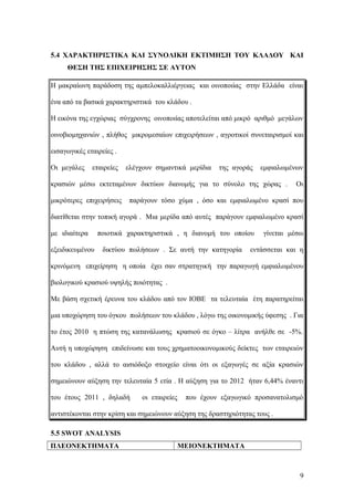 5.4 ΧΑΡΑΚΤΗΡΙΣΤΙΚΑ ΚΑΙ ΣΥΝΟΛΙΚΗ ΕΚΤΙΜΗΣΗ ΤΟΥ ΚΛΑΔΟΥ ΚΑΙ
ΘΕΣΗ ΤΗΣ ΕΠΙΧΕΙΡΗΣΗΣ ΣΕ ΑΥΤΟΝ
Η μακραίωνη παράδοση της αμπελοκαλλιέργειας και οινοποιίας στην Ελλάδα είναι
ένα από τα βασικά χαρακτηριστικά του κλάδου .
Η εικόνα της εγχώριας σύγχρονης οινοποιίας αποτελείται από μικρό αριθμό μεγάλων
οινοβιομηχανιών , πλήθος μικρομεσαίων επιχειρήσεων , αγροτικοί συνεταιρισμοί και
εισαγωγικές εταιρείες .
Οι μεγάλες εταιρείες ελέγχουν σημαντικά μερίδια της αγοράς εμφιαλωμένων
κρασιών μέσω εκτεταμένων δικτύων διανομής για το σύνολο της χώρας . Οι
μικρότερες επιχειρήσεις παράγουν τόσο χύμα , όσο και εμφιαλωμένο κρασί που
διατίθεται στην τοπική αγορά . Μια μερίδα από αυτές παράγουν εμφιαλωμένο κρασί
με ιδιαίτερα ποιοτικά χαρακτηριστικά , η διανομή του οποίου γίνεται μέσω
εξειδικευμένου δικτύου πωλήσεων . Σε αυτή την κατηγορία εντάσσεται και η
κρινόμενη επιχείρηση η οποία έχει σαν στρατηγική την παραγωγή εμφιαλωμένου
βιολογικού κρασιού υψηλής ποιότητας .
Με βάση σχετική έρευνα του κλάδου από τον ΙΟΒΕ τα τελευταία έτη παρατηρείται
μια υποχώρηση του όγκου πωλήσεων του κλάδου , λόγω της οικονομικής ύφεσης . Για
το έτος 2010 η πτώση της κατανάλωσης κρασιού σε όγκο – λίτρα ανήλθε σε -5%.
Αυτή η υποχώρηση επιδείνωσε και τους χρηματοοικονομικούς δείκτες των εταιρειών
του κλάδου , αλλά το αισιόδοξο στοιχείο είναι ότι οι εξαγωγές σε αξία κρασιών
σημειώνουν αύξηση την τελευταία 5 ετία . Η αύξηση για το 2012 ήταν 6,44% έναντι
του έτους 2011 , δηλαδή οι εταιρείες που έχουν εξαγωγικό προσανατολισμό
αντιστέκονται στην κρίση και σημειώνουν αύξηση της δραστηριότητας τους .
5.5 SWOT ANALYSIS
ΠΛΕΟΝΕΚΤΗΜΑΤΑ ΜΕΙΟΝΕΚΤΗΜΑΤΑ
9
 