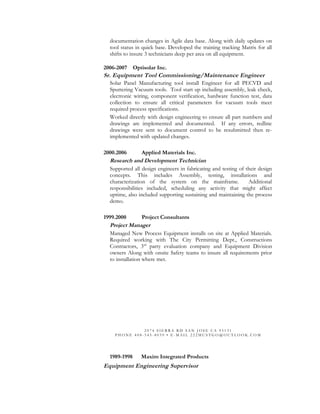 documentation changes in Agile data base. Along with daily updates on
tool status in quick base. Developed the training tracking Matrix for all
shifts to insure 3 technicians deep per area on all equipment.
2006-2007 Optisolar Inc.
Sr. Equipment Tool Commissioning/Maintenance Engineer
Solar Panel Manufacturing tool install Engineer for all PECVD and
Sputtering Vacuum tools. Tool start up including assembly, leak check,
electronic wiring, component verification, hardware function test, data
collection to ensure all critical parameters for vacuum tools meet
required process specifications.
Worked directly with design engineering to ensure all part numbers and
drawings are implemented and documented. If any errors, redline
drawings were sent to document control to be resubmitted then re-
implemented with updated changes.
2000.2006 Applied Materials Inc.
Research and Development Technician
Supported all design engineers in fabricating and testing of their design
concepts. This includes Assembly, testing, installations and
characterization of the system on the mainframe. Additional
responsibilities included, scheduling any activity that might affect
uptime, also included supporting sustaining and maintaining the process
demo.
1999.2000 Project Consultants
Project Manager
Managed New Process Equipment installs on site at Applied Materials.
Required working with The City Permitting Dept., Constructions
Contractors, 3rd
party evaluation company and Equipment Division
owners Along with onsite Safety teams to insure all requirements prior
to installation where met.
2 0 7 4 S I E R R A R D S A N J O S E C A 9 5 1 3 1
P H O N E 4 0 8 - 5 4 5 - 8 0 3 9 • E - M A I L 2 2 2 M U S T G O @ O U T L O O K . C O M
1989-1998 Maxim Integrated Products
Equipment Engineering Supervisor
 