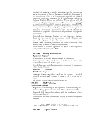 Involved with Maxim at its foundry beginnings where the start up team
was an integral part of the core that was responsible for the company’s
net worth from a $300M to a 1B.Initiated, implemented and managed
preventive maintenance programs for all manufacturing equipment.
Including Implant, Photo, and diffusion. Worked closely with all
equipment engineers to ensure that the proper protocol was met during
all stages in developing a highly successful maintenance system, ICLAR.
Enabled manufacturing line to become production ready, justification of
all equipment purchases, including qualification of equipment.
Preventive maintenance specifications were created adjacent to
installation of equipment. Generated cost analysis specific to equipment
requirements.
Promoted from Equipment Engineer to Lead Equipment Engineer
during the first year of my employment. Shortly thereafter was
promoted to Equipment Engineer Supervisor.
Process yields increased dramatically increased dramatically after
implementing my system of preventive maintenance.
Failure analysis of individual equipment was driven by data acquisition
using Statistical Process Control (SPC).
1987-1989 Saratoga Semiconductor
Equipment Engineer
Responsible for all Applied Material and Lam etch equipment.
Initiated proper stocking of all critical parts based on a failure rate
analysis of each individual machine type.
Upgraded pertinent critical documentation to account for equipment
related changes/failures.
1986-1987 Gasonics
Field Service Engineer
Supported all equipment-related needs to the customer. Provided
technical support to each customer by phone as well as on site service
report.
Job required excellent verbal communication skills.
1985.1986 VLSI Technology
Maintenance engineer
Responsible for maintaining all etch equipment for manufacturing area.
Increased the equipment utilization from 48% to a documented 92%.
Processed yields increased accordingly with the stabilization of the
equipment productivity.
Implemented preventive maintenance program to monitor equipment
reliability.
2 0 7 4 S I E R R A R D S A N J O S E C A 9 5 1 3 1
P H O N E 4 0 8 - 5 4 5 - 8 0 3 9 • E - M A I L 2 2 2 M U S T G O @ O U T L O O K . C O M
1981-1985 Applied Materials
 