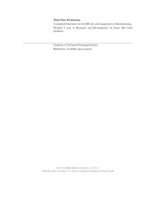 Final Test Technician.
Completed final tests on all AME dry etch equipment in Manufacturing.
Worked 1 year in Research and Development of future Dry Etch
products.
Graduate of Technical Training Institute
References: Available upon request.
2 0 7 4 S I E R R A R D S A N J O S E C A 9 5 1 3 1
P H O N E 4 0 8 - 5 4 5 - 8 0 3 9 • E - M A I L 2 2 2 M U S T G O @ O U T L O O K . C O M
 