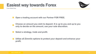 Milad Creative - Business Presentation 10
Easiest way towards Forex
Forex Made Easy
Open a trading account with our Partner FOR FREE.
Choose an amount you wish to deposit. It is up to you and up to you
only to decide on the amount, use your sole discretion.
Select a strategy, trade and profit.
www.zimmilo.com
Utilize all Zimmilo options to protect your deposit and enhance your
profit.
www.zimmilo.com
 