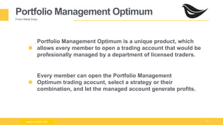 Milad Creative - Business Presentation 13
Portfolio Management Optimum
Forex Made Easy
Portfolio Management Optimum is a unique product, which
allows every member to open a trading account that would be
profesionally managed by a department of licensed traders.
Every member can open the Portfolio Management
Optimum trading acocunt, select a strategy or their
combination, and let the managed account generate profits.
www.zimmilo.comwww.zimmilo.com
 