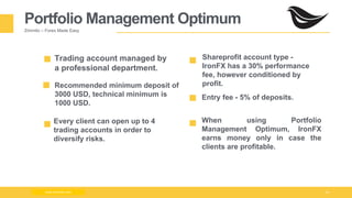 Milad Creative - Business Presentation 14
Portfolio Management Optimum
Zimmilo – Forex Made Easy
Recommended minimum deposit of
3000 USD, technical minimum is
1000 USD.
When using Portfolio
Management Optimum, IronFX
earns money only in case the
clients are profitable.
Shareprofit account type -
IronFX has a 30% performance
fee, however conditioned by
profit.
Trading account managed by
a professional department.
Every client can open up to 4
trading accounts in order to
diversify risks.
www.zimmilo.com
Entry fee - 5% of deposits.
 