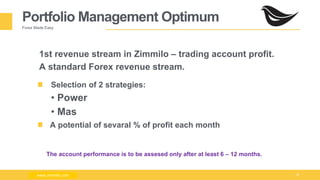 Milad Creative - Business Presentation 15
Portfolio Management Optimum
Forex Made Easy
1st revenue stream in Zimmilo – trading account profit.
A standard Forex revenue stream.
Selection of 2 strategies:
• Power
• Mas
A potential of sevaral % of profit each month
www.zimmilo.com
The account performance is to be assesed only after at least 6 – 12 months.
www.zimmilo.com
 