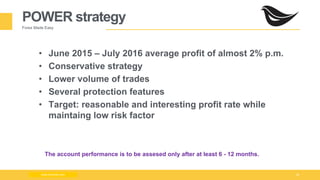 Milad Creative - Business Presentation 16
POWER strategy
Forex Made Easy
www.zimmilo.com
• June 2015 – July 2016 average profit of almost 2% p.m.
• Conservative strategy
• Lower volume of trades
• Several protection features
• Target: reasonable and interesting profit rate while
maintaing low risk factor
The account performance is to be assesed only after at least 6 - 12 months.
 