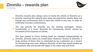 Milad Creative - Business Presentation 19
Zimmilo – rewards plan
Forex Made Easy
Zimmilo rewards plan always aims to treats the clients of Zimmilo as a
priority, meaning the rewards plan does not exploit the clients, does not
charge any unnecessary fees or harm the clients in any way, in order to
artificially increase commissions.
The top priority for Zimmilo are the trading strategies, whose
functionality is a must. Rewards for introducing clients cannot be
increased at the expense of clients.
www.zimmilo.com
The fees related to Forex trading itself are charged independently of
Zimmilo, Zimmilo does not create them. However, thanks to Zimmilo, a
large portion of these fees is redirected to our customers as a reward
for introducing new ones. Without Zimmilo, all the fees would ended up
somewhere else and would still apply in the same way and level.
 