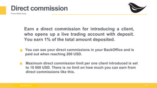 Milad Creative - Business Presentation 23
Direct commission
Forex Made Easy
Earn a direct commission for introducing a client,
who opens up a live trading account with deposit.
You earn 1% of the total amount deposited.
You can see your direct commissions in your BackOffice and is
paid out when reaching 200 USD.
Maximum direct commission limit per one client introduced is set
to 10 000 USD. There is no limit on how much you can earn from
direct commissions like this.
www.zimmilo.com
 