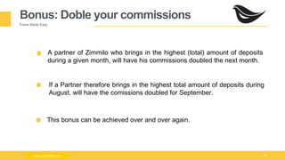 Milad Creative - Business Presentation 26
Bonus: Doble your commissions
Forex Made Easy
A partner of Zimmilo who brings in the highest (total) amount of deposits
during a given month, will have his commissions doubled the next month.
This bonus can be achieved over and over again.
www.zimmilo.comwww.zimmilo.com
If a Partner therefore brings in the highest total amount of deposits during
August, will have the comissions doubled for September.
 