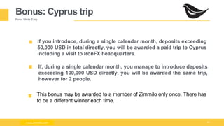 Milad Creative - Business Presentation 27
Bonus: Cyprus trip
Forex Made Easy
If you introduce, during a single calendar month, deposits exceeding
50,000 USD in total directly, you will be awarded a paid trip to Cyprus
including a visit to IronFX headquarters.
This bonus may be awarded to a member of Zimmilo only once. There has
to be a different winner each time.
www.zimmilo.comwww.zimmilo.com
If, during a single calendar month, you manage to introduce deposits
exceeding 100,000 USD directly, you will be awarded the same trip,
however for 2 people.
 