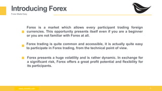 Milad Creative - Business Presentation 5
Introducing Forex
Forex Made Easy
Forex is a market which allows every participant trading foreign
currencies. This opportunity presents itself even if you are a beginner
or you are not familiar with Forex at all.
Forex trading is quite common and accessible, it is actually quite easy
to participate in Forex trading, from the technical point of view.
Forex presents a huge volatility and is rather dynamic. In exchange for
a significant risk, Forex offers a great profit potential and flexibility for
its participants.
www.zimmilo.comwww.zimmilo.com
 