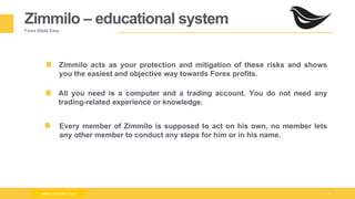 Milad Creative - Business Presentation 6
Zimmilo – educational system
Forex Made Easy
Zimmilo acts as your protection and mitigation of these risks and shows
you the easiest and objective way towards Forex profits.
All you need is a computer and a trading account. You do not need any
trading-related experience or knowledge.
Every member of Zimmilo is supposed to act on his own, no member lets
any other member to conduct any steps for him or in his name.
www.zimmilo.comwww.zimmilo.com
 