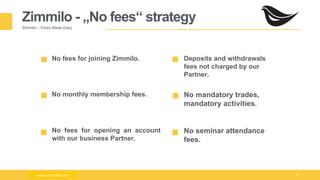 Milad Creative - Business Presentation 8
Zimmilo - „No fees“ strategy
Zimmilo – Forex Made Easy
No fees for joining Zimmilo.
No monthly membership fees.
No fees for opening an account
with our business Partner.
Deposits and withdrawals
fees not charged by our
Partner.
No mandatory trades,
mandatory activities.
No seminar attendance
fees.
www.zimmilo.comwww.zimmilo.com
 