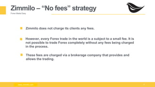 Milad Creative - Business Presentation 9
Zimmilo – “No fees” strategy
Forex Made Easy
Zimmilo does not charge its clients any fees.
However, every Forex trade in the world is a subject to a small fee. It is
not possible to trade Forex completely without any fees being charged
in the process.
These fees are charged via a brokerage company that provides and
allows the trading.
www.zimmilo.comwww.zimmilo.com
 