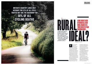 As high-profile tragedies
on city streets hit the
headlines and fuel calls for
safer cycle paths, Cycling
Plusexamines why our
out-of-town highways and
country lanes – where many
of us do most of our riding
– remain a fatal killing
ground for cyclists…
RURAL
IDEAL?
ABIKERIDER’SRISK
OFBEINGKILLEDON
RURALROADSIS15
TIMESGREATERTHAN
ONURBANONES...
BRITAIN’S COUNTRY LANES ONLY
ACCOUNT FOR 32% OF ALL CYCLE
TRAFFIC BUT ARE THE BACKDROP FOR
Photography Russell Burton
Words Rob Kemp
CYCLINGPLUS |February2016|117
RURALROADS
iders will happily
share Strava
segment statistics
in their quest to
unearth the most challenging
climbs or daredevil downhills
our nation’s rural roads and
country lanes have to offer. But
they’ll be less keen to talk about
some other statistics that have
emerged recently, which paint
a disturbing picture of the true
dangers cyclists face on these
supposedly quieter, safer roads.
Based on road traffic accident
reports, the Royal Society for the
Prevention of Accidents (RoSPA)
has revealed that if you’re
unfortunate enough to get hit
on a rural road, you’re far more
likely to be hit at speed – and
more likely to be killed – than
on urban roads. While Britain’s
country lanes and woody hill
climbs account for only 32 per
cent of all cycle traffic – they’re
the backdrop for 58 per cent of
all the cycling deaths.
According to data gathered by
the Campaign for the Protection
of Rural England (CPRE), the
risk of being killed cycling on
out-of-town highways and
byways is now 15 times higher
than on city streets.
“In recent years we’ve seen
a significant increase in the
number of all road users on rural
roads,” explains Ralph Smyth,
spokesperson for the CPRE and a
supporter of the moves to make
out-of-town cycling safer.
58% OF ALL
CYCLING DEATHS
 