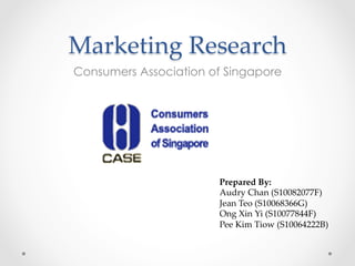 Marketing  Research	
Consumers Association of Singapore
Prepared  By:	
Audry  Chan  (S10082077F)	
Jean  Teo  (S10068366G)	
Ong  Xin  Yi  (S10077844F)	
Pee  Kim  Tiow  (S10064222B)	
	
 