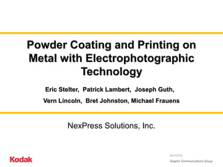 01/17/15
Powder Coating and Printing onPowder Coating and Printing on
Metal with ElectrophotographicMetal with Electrophotographic
TechnologyTechnology
Eric Stelter, Patrick Lambert, Joseph Guth,Eric Stelter, Patrick Lambert, Joseph Guth,
Vern Lincoln, Bret Johnston, Michael FrauensVern Lincoln, Bret Johnston, Michael Frauens
NexPress Solutions, Inc.
 