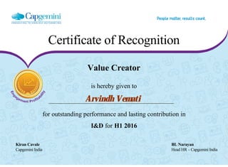 Certificate of Recognition
Value Creator
is hereby given to
Arvindh Vemati
for outstanding performance and lasting contribution in
I&D for H1 2016
Kiran Cavale BL Narayan
Capgemini India Head HR - Capgemini India
  
 