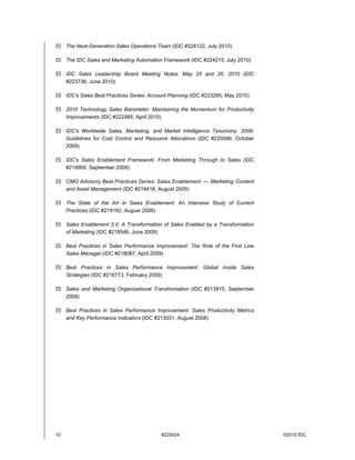 10 #225024 ©2010 IDC
 The Next-Generation Sales Operations Team (IDC #224122, July 2010)
 The IDC Sales and Marketing Automation Framework (IDC #224215, July 2010)
 IDC Sales Leadership Board Meeting Notes: May 25 and 26, 2010 (IDC
#223736, June 2010)
 IDC's Sales Best Practices Series: Account Planning (IDC #223295, May 2010)
 2010 Technology Sales Barometer: Maintaining the Momentum for Productivity
Improvements (IDC #222485, April 2010)
 IDC's Worldwide Sales, Marketing, and Market Intelligence Taxonomy, 2009:
Guidelines for Cost Control and Resource Allocations (IDC #220099, October
2009)
 IDC's Sales Enablement Framework: From Marketing Through to Sales (IDC
#219900, September 2009)
 CMO Advisory Best Practices Series: Sales Enablement — Marketing Content
and Asset Management (IDC #219418, August 2009)
 The State of the Art in Sales Enablement: An Intensive Study of Current
Practices (IDC #219182, August 2009)
 Sales Enablement 3.0: A Transformation of Sales Enabled by a Transformation
of Marketing (IDC #218546, June 2009)
 Best Practices in Sales Performance Improvement: The Role of the First Line
Sales Manager (IDC #218087, April 2009)
 Best Practices in Sales Performance Improvement: Global Inside Sales
Strategies (IDC #216773, February 2009)
 Sales and Marketing Organizational Transformation (IDC #213915, September
2008)
 Best Practices in Sales Performance Improvement: Sales Productivity Metrics
and Key Performance Indicators (IDC #213031, August 2008)
 