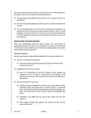 ©2010 IDC #225024 5
When study participants were asked how many accounts each of the executives in
the program covers, the average number was three accounts:
 "Our executives occasionally have three accounts, but our goal is to have one,
possibly two."
 "Our executives will be assigned up to three accounts, including one international
account."
 "Our documentation says no more than three accounts may be assigned to an
executive at one time. However, we make exceptions based on who is currently
assigned or what their current role is. If we have a VP of sales participating, then
he or she may get more accounts since interacting with customers is part of his
or her day job."
Defining Roles and Responsibilities
Roles and responsibilities should be clearly defined and communicated to
participating executives and their account managers. It is necessary for both parties
to have their own set of guidelines, and in the most successful programs, each party's
responsibilities must be in alignment.
Executive Sponsor
Recommended roles and responsibilities established for the executive sponsor are:
 Provide a commitment to that account:
 "Executive sponsors are asked to provide a two-year commitment to that
account at a minimum."
 Evangelize the value of their company:
 Have a full understanding of what the company's values, strategy, and
messaging are and be able to communicate that accordingly to the
customer, focusing on the areas that will be most important and applicable to
that customer.
 Drive revenue growth in the account:
 "Actively participate in establishment of the account strategy and plan." More
specifically, "review and provide input to business plan on a semiannual
basis." (For additional information regarding account planning strategies, see
IDC's Sales Best Practices Series: Account Planning, IDC #223295, May
2010.)
 "Participate in any QBRs that the account team would have with their
customer."
 "Have regular (monthly) calls between the executive sponsor and the
account team leader."
 