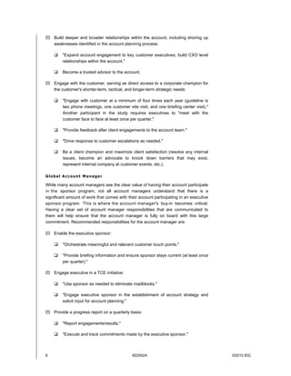 6 #225024 ©2010 IDC
 Build deeper and broader relationships within the account, including shoring up
weaknesses identified in the account planning process:
 "Expand account engagement to key customer executives; build CXO level
relationships within the account."
 Become a trusted advisor to the account.
 Engage with the customer, serving as direct access to a corporate champion for
the customer's shorter-term, tactical, and longer-term strategic needs:
 "Engage with customer at a minimum of four times each year (guideline is
two phone meetings, one customer site visit, and one briefing center visit)."
Another participant in the study requires executives to "meet with the
customer face to face at least once per quarter."
 "Provide feedback after client engagements to the account team."
 "Drive response to customer escalations as needed."
 Be a client champion and maximize client satisfaction (resolve any internal
issues, become an advocate to knock down barriers that may exist,
represent internal company at customer events, etc.).
Global Account Manager
While many account managers see the clear value of having their account participate
in the sponsor program, not all account managers understand that there is a
significant amount of work that comes with their account participating in an executive
sponsor program. This is where the account manager's buy-in becomes critical.
Having a clear set of account manager responsibilities that are communicated to
them will help ensure that the account manager is fully on board with this large
commitment. Recommended responsibilities for the account manager are:
 Enable the executive sponsor:
 "Orchestrate meaningful and relevant customer touch points."
 "Provide briefing information and ensure sponsor stays current (at least once
per quarter)."
 Engage executive in a TCE initiative:
 "Use sponsor as needed to eliminate roadblocks."
 "Engage executive sponsor in the establishment of account strategy and
solicit input for account planning."
 Provide a progress report on a quarterly basis:
 "Report engagements/results."
 "Execute and track commitments made by the executive sponsor."
 