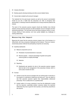 8 #225024 ©2010 IDC
 Industry information
 Booking reports (showing trending) and other account-related history
 Account plan (created by the account manager)
The materials from the peer-to-peer sessions as well as the account overview/plan
should be put into a toolkit that the executives can refer to throughout their
sponsorships. A hardcopy should be distributed and an ecopy should be posted to the
intranet.
The owner of the executive sponsor program should also facilitate more informal
sessions among executive sponsors as well as between account managers and their
sponsoring executives. This will help ensure that these programs remain on track,
increase sharing of best practices, and more quickly highlight any challenges in
existing relationships.
M e a s u r i n g t h e I m p a c t
Measuring the impact that the executive sponsor program has on the business is a
difficult task, with many companies challenged by this endeavor. There are, however,
several best practice methods that participating companies are executing:
 Quarterly dashboards:
 Measure components such as:
 Penetration of products/solutions in accounts
 Revenue growth — measure percentage of quarter-over-quarter
revenue growth to a target percentage
 Retention
 Reporting:
 Dashboards get reported not only to the executive sponsor program
lead but also to the management of the executives involved, which in
some cases includes the CEO.
 Surveys:
 Vendors survey the account managers who are working with an executive in
the program to understand if objectives are being met. They are asked to
rate their executive sponsors against their responsibilities (referenced
previously). This is usually done on a quarterly basis.
 Another option is to survey customers to see how the relationship is going
with the executive, specifically whether customers believe the executive
relationship they have is good for their business, and what they would like to
see improve.
 