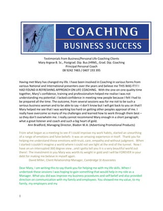 Testimonials from Business/Personal Life Coaching Clients
Mary Argese B. Sc., Postgrad. Dip. Bus (HRM)., Grad. Dip. Coaching
Principal Personal Coach
08 9242 7483 / 0407 193 395
Having met Mary has changed my life. I have been involved in Coaching in various forms from
various National and International presenters over the years and believe me THIS WAS IT!!! I
HAD FOUND A REFRESHING APPROACH ON LIFE COACHING. With the one-on-one quality time
together, Mary’s confidence, training and professionalism helped me realise I was not
understanding my potential. I lacked confidence in meeting new people because I felt I had to
be prepared all the time. The outcome, from several sessions was for me not to be such a
serious business woman and to be able to say –I don’t know but I will get back to you on that!!
Mary helped me see that I was working too hard on getting other peoples approval of me. I
really have overcome so many of my challenges and learned how to work through them best –
so they don’t overwhelm me. I really cannot recommend Mary enough in a short paragraph;
what a great listener and coach and such a big heart of gold.
Ann Bradford, Managing Director, Bladon W.A. (Advertising Promotional Products)
From what began as a meeting to see if I could improve my work habits, started an unearthing
of a range of emotions and false beliefs- it was an amazing experience in itself. Thank you for
helping me understand those emotions with trust, care, empathy and without judgment. When
I started I couldn't imagine a world where I could not see light at the end of the tunnel. Now I
have an un-interrupted 360 degree view...and I gotta tell you it is a very beautiful world out
there! The investment in you Mary was worth its weight in gold and I will be FOREVER in your
debt for making me believe in myself again.
David Miller, Client Relationship Manager, Cambridge St Associates
Dear Mary, I am writing this to say thank you for helping me with my life skills. When I
undertook these sessions I was hoping to gain something that would help in my role as a
Manager. What you did was improve my business procedures and self belief and also provided
direction on communication with my family and employees. You showed me my value, to my
family, my employers and my
1
 