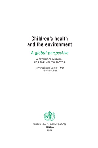 Children’s health
and the environment
A global perspective
A RESOURCE MANUAL
FOR THE HEALTH SECTOR
J. Pronczuk de Garbino, MD
Editor-in-Chief
WORLD HEALTH ORGANIZATION
GENEVA
2004
PHEPR 7/19/04 3:59 PM Page i
 