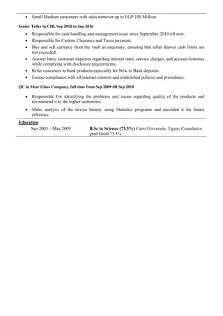  Small Medium customers with sales turnover up to EGP 100 Million.
Senior Teller in CIB, Sep 2010 to Jan 2016
 Responsible for cash handling and management issue since September 2010 till now.
 Responsible for Custom Clearance and Taxes payment.
 Buy and sell currency from the vault as necessary, ensuring that teller drawer cash limits are
not exceeded.
 Answer basic customer inquiries regarding interest rates, service charges, and account histories
while complying with disclosure requirements,
 Refer customers to bank products especially for New to Bank deposits.
 Ensure compliance with all internal controls and established policies and procedures.
QC in Mesr Glass Company, full time from Sep 2009 till Sep 2010
 Responsible For identifying the problems and issues regarding quality of the products and
recommend it to the higher authorities.
 Make analysis of the device history using Statistics programs and recorded it for future
reference.
Education
Sep 2005 – May 2009 B.Sc in Science (73.5%) Cairo University, Egypt, Cumulative
grad Good 73.5%.
 