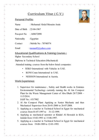 Curriculum Vitae ( C.V )
Personal Profile:
Name : Mohamed Abdel Moneim Amin
Date of Birth : 22-04-1967
Passport No : A08672098
Nationality : Egyptian
Contact : Mobile No : 70740574
Email :msnaa42@yahoo.com
Educational Qualifications & Training Courses :
Higher Secondary School
Diploma in Technical Education (Mechanical)
Attended training courses from the below listed companies:
• SEKO International with Vehicles in UAE.
• KONI Crane International in UAE.
• NEISSON International in Austria.
Work Experience:
1. Supervisor for maintenance , Safety and Health works in Emirates
Environmental Technology currently running the Al Ain Compost
Plant for the Waste Management Center of Abu Dhabi 28/7/2008 –
11/5/2014.
IASP No.: #517902
2. Al Ain Compost Plant: Applying as Senior Mechanic and then
Mechanical Supervisor from 26-01-2000 to 26-07-2008.
3. Applying as a teacher in Technical School in Egypt for mechanical
courses from 01-07-1997 to 31-12-1999.
4. Applying as mechanical operator at Khaled Al Howaish in KSA,
Jeddah from 15-02-1993 to 15-06-1997.
5. Applying as a teacher in Technical School in Egypt for mechanical
courses from 19-08-1989 to 12-01-1993.
 
