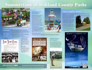 For information visit DestinationOakland.com.
Get social with Oakland County Parks and Recreation on Facebook and Twitter@DestinationOak.
Summertime at Oakland County Parks
Check out the Oakland County
Market!
Upcoming summer
events at the market
Aug. 17 11 a.m.–3 p.m.
Car Show and Food Truck Rally
Come for the cars and stay for
lunch! Cool cars of all types will
be displayed and the best food
trucks in town will offer great
food!
Aug. 22 7–10 p.m.
Oakland Uncorked
Enjoy an evening of culture and
entertainment while experiencing
the best Oakland County has to
offer in culinary fare and fine
wines. To register online, visit
www.WaterfordChamber.org or
call 248.666.8600.
Waterpark
Wonders
Oakland County Parks and Recreation’s
waterparks are award-winning in aquatic
safety and a favorite destination for
families who love to splash and play.
Both waterparks are open 11 a.m.–7 p.m.
Monday–Friday and 10 a.m.–7 p.m. on
weekends and holidays. Enjoy smoke-
and alcohol-free facilities, free parking,
concessions, lounge chairs, tubes and
water transfer chairs for individuals
with disabilities. Bring a picnic (no glass
permitted) or reserve a shelter for a group.
For waterpark updates, like Oakland
County Parks and Recreation on Facebook
and follow us on Twitter @DestinationOak.
Red Oaks Waterpark
Red Oaks Waterpark in Madison Heights
offers “SplashTown” featuring Soak Station
(interactive water playground), River Ride
(tube river ride) and Spray `n Play (spray
zone for little splashers). The wave-action
pool and triple waterslide serves up hours
of fun!
Leave Unfamiliar Animals Alone
• Don’t	approach,	handle	or	feed	wild	or	unfamiliar	animals	
even	if	they	appear friendly.
• If	bitten	by	a	wild	or	unknown	animal,	wash	the	affected	area	immediately	
and	seek medical	attention.	Contact	your	local	animal	control	office.
• Remind	children	to	inform	an	adult	if	they	see	a	sick	or	injured	animal	
and	DO	NOT TOUCH.
• Keep	your	pets	under	direct	supervision	so	they	do	not	come	in	contact	
with	wild animals.
• Keep	your	pets	vaccinated!	
This	includes	indoor	pets,	dogs,	cats,	ferrets,	and livestock.
• Don’t	leave	pet	food	out	where	wild	animals	can	get	it.
• Never	adopt	or	bring	wild	animals	into	your	home.
L. Brooks Patterson
Oakland County Executive
The Oakland County Health Division will not deny
participation in its programs based on race, sex, religion,
national origin, age or disability. State and Federal
eligibility requirements apply for certain programs.
Zizumbo - G:Environmental HealthRabiesPoster 6/2008
Bring family and friends to shop for vibrant, colorful and fresh
produce—right from the grower to your table! Since 1953, local
farmers have provided fruits, vegetables, meat, dairy, plants and flowers
to more than 300,000 Oakland county residents and visitors annually.
All vendors grow or produce their own goods.
The Oakland County Market is open 7 a.m.–1:30 p.m. Tuesdays and
Thursdays, May–December, and Saturdays year-round. The market is
located at 2350 Pontiac Lake Road in Waterford.
For Oakland County Market details and updates, visit
DestinationOakland.com and like us on Facebook/oakcountymarket.
Did you know…the
Oakland County Market
is available to rent for
fundraisers or special
events? Contact the
market manager at
248.858.5495 for details.
Waterford Oaks Waterpark
Waterford Oaks Waterpark sports a tropical look with palm trees around the wave-action pool. The Big Bucket
(interactive water playground) and Ragin’ Rapids (group raft ride) offer a splashing good time for all ages.
Make time
for nine!
Play nine or 18 holes of golf with friends at five
different “Eco-Certified” golf courses. There
are golfing options for everyone--adults, ladies,
seniors, juniors and individuals with disabilities.
Adaptive equipment is available. Loyal golfers
are rewarded with free golf. Check out the
junior perks on weekends and holidays or the
popular “$8 B-4 8” program on weekdays.
Relax. Simplify. Renew.
Pitch a tent, pull up in an RV, reserve a comfy cabin or a yurt, and make a home away from home. Creating
shelter is a basic need that can be made fun on a family camping trip, along with starting a fire, cooking food
with just a few tools and the natural rhythm
of sleeping with nature all around you. Being
outdoors heightens the senses and research
studies have indicated that being out in nature
is a type of “ecotherapy” that can reduce the
symptoms of depression and stress.
Do as much or as little as you want at Oakland
County Parks campgrounds. Play on the beach
with the kids and remember what it was like to
build sand castles, listen to the birds and just
breathe in the fresh air for a restorative sleep.
Then enjoy it all again the next day.
Hike the trails, rent a boat or a bike, play mini
golf or disc golf, try the skate park or fish to
your heart’s content. Round out the camping
experience with themed family friendly recreation
weekends featuring music, activities and crafts.
Call 248.858.1400 to reserve your spot at
Addison Oaks or Groveland Oaks campgrounds.
For campground site maps, fees and activities,
visit DestinationOakland.com.
DestinationOakland.com
The Ellis Barn is available to rent for
your next gathering. Built in 1884
(and transported, piece by piece,
to Springﬁeld Oaks County Park in
2007), the Ellis Barn is a beautiful
location for special events large
and small.
Whether you’re planning a
corporate meeting for 20 or a
party for 250, the Ellis Barn and
surrounding grounds will create
a unique and stunning backdrop
for your next event.
Hold your special event at the
Now taking reservations through 2015—
call for more information and to book your event today.
Historic Ellis Barn
Contact:
Brandy Boyd
Oakland County Parks
and Recreation
248.858.4625
sotkeboydb@oakgov.com Red Oaks Golf Course
August 15 and 16
7 p.m. Check In/Registration/Dinner
Tee off at 8:45 p.m.
Ages 18 and up
 54 player limit each night
Players can register for either date
 Players provide own equipment
 2 person teams - Scramble
 Pre-registration
$50 per team by Tuesday Aug 12
 On-site registration
$60 per team for remaining available spots
 Hamburgers, hot dogs,
refreshments and players
package with paid registration
 Non-cash prizes awarded to
first place mens, womens, and
co-ed winners each night
 Competitions for:
Longest Drive and Closest-to-Pin
696
75
RED
OAKS
12 MILE RD.
13 MILE RD.
14 MILE RD.
JOHNRRD.
DEQUINDRERD.
MADISON
HEIGHTS
WOODWARDAVENUE
11 MILE RD.
DestinationOakland.com
Call 248.858.0916 to register
 