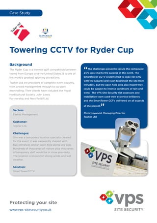 Case Study
Towering CCTV for Ryder Cup
Background
The Ryder Cup is a biennial golf competition between
teams from Europe and the United States. It is one of
the world’s greatest sporting attractions.
Topher Ltd are providers of complete event security,
from crowd management through to car park
marshalling. Their clients have included the Royal
Horticultural Society, John Lewis
Partnership and Next Retail Ltd.
“The challenges posed to secure the compound
24/7 was vital to the success of the event. The
SmartTower CCTV systems had to cope not only
with the security provision to protect the site from
intruders, but the open field area also meant they
could be subject to intense conditions of rain and
wind. The VPS Site Security risk assessors and
installation team used their expertise brilliantly,
and the SmartTower CCTV delivered on all aspects
of the project.
”
Chris Haywood, Managing Director,
Topher Ltd
www.vps-sitesecurity.co.uk
Protecting your site
Sectors:
Events Management.
Customer:
Topher Ltd.
Challenges:
Site was a temporary location specially created
for the event; it was awkwardly shaped, with
two entrances and an open field along one side.
Hundreds of thousands of visitors plus thousands
of temporary staff would be in close proximity.
The location is known for strong winds and wet
weather.
Solution:
SmartTowerCCTV.
 