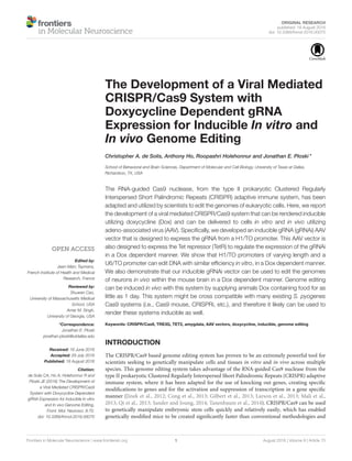 ORIGINAL RESEARCH
published: 18 August 2016
doi: 10.3389/fnmol.2016.00070
Frontiers in Molecular Neuroscience | www.frontiersin.org 1 August 2016 | Volume 9 | Article 70
Edited by:
Jean-Marc Taymans,
French Institute of Health and Medical
Research, France
Reviewed by:
Shuwen Cao,
University of Massachusetts Medical
School, USA
Amar M. Singh,
University of Georgia, USA
*Correspondence:
Jonathan E. Ploski
jonathan.ploski@utdallas.edu
Received: 16 June 2016
Accepted: 29 July 2016
Published: 18 August 2016
Citation:
de Solis CA, Ho A, Holehonnur R and
Ploski JE (2016) The Development of
a Viral Mediated CRISPR/Cas9
System with Doxycycline Dependent
gRNA Expression for Inducible In vitro
and In vivo Genome Editing.
Front. Mol. Neurosci. 9:70.
doi: 10.3389/fnmol.2016.00070
The Development of a Viral Mediated
CRISPR/Cas9 System with
Doxycycline Dependent gRNA
Expression for Inducible In vitro and
In vivo Genome Editing
Christopher A. de Solis, Anthony Ho, Roopashri Holehonnur and Jonathan E. Ploski*
School of Behavioral and Brain Sciences, Department of Molecular and Cell Biology, University of Texas at Dallas,
Richardson, TX, USA
The RNA-guided Cas9 nuclease, from the type II prokaryotic Clustered Regularly
Interspersed Short Palindromic Repeats (CRISPR) adaptive immune system, has been
adapted and utilized by scientists to edit the genomes of eukaryotic cells. Here, we report
the development of a viral mediated CRISPR/Cas9 system that can be rendered inducible
utilizing doxycycline (Dox) and can be delivered to cells in vitro and in vivo utilizing
adeno-associated virus (AAV). Speciﬁcally, we developed an inducible gRNA (gRNAi) AAV
vector that is designed to express the gRNA from a H1/TO promoter. This AAV vector is
also designed to express the Tet repressor (TetR) to regulate the expression of the gRNAi
in a Dox dependent manner. We show that H1/TO promoters of varying length and a
U6/TO promoter can edit DNA with similar efﬁciency in vitro, in a Dox dependent manner.
We also demonstrate that our inducible gRNAi vector can be used to edit the genomes
of neurons in vivo within the mouse brain in a Dox dependent manner. Genome editing
can be induced in vivo with this system by supplying animals Dox containing food for as
little as 1 day. This system might be cross compatible with many existing S. pyogenes
Cas9 systems (i.e., Cas9 mouse, CRISPRi, etc.), and therefore it likely can be used to
render these systems inducible as well.
Keywords: CRISPR/Cas9, TRE3G, TET2, amygdala, AAV vectors, doxycycline, inducible, genome editing
INTRODUCTION
The CRISPR/Cas9 based genome editing system has proven to be an extremely powerful tool for
scientists seeking to genetically manipulate cells and tissues in vitro and in vivo across multiple
species. This genome editing system takes advantage of the RNA-guided Cas9 nuclease from the
type II prokaryotic Clustered Regularly Interspersed Short Palindromic Repeats (CRISPR) adaptive
immune system, where it has been adapted for the use of knocking out genes, creating speciﬁc
modiﬁcations to genes and for the activation and suppression of transcription in a gene speciﬁc
manner (Jinek et al., 2012; Cong et al., 2013; Gilbert et al., 2013; Larson et al., 2013; Mali et al.,
2013; Qi et al., 2013; Sander and Joung, 2014; Tanenbaum et al., 2014). CRISPR/Cas9 can be used
to genetically manipulate embryonic stem cells quickly and relatively easily, which has enabled
genetically modiﬁed mice to be created signiﬁcantly faster than conventional methodologies and
 