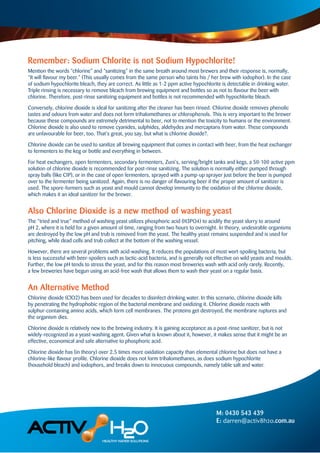 Remember: Sodium Chlorite is not Sodium Hypochlorite!
Mention the words “chlorine” and “sanitizing” in the same breath around most brewers and their response is, normally,
“It will ﬂavour my beer.” (This usually comes from the same person who taints his / her brew with iodophor). In the case
of sodium hypochlorite bleach, they are correct. As little as 1-2 ppm active hypochlorite is detectable in drinking water.
Triple rinsing is necessary to remove bleach from brewing equipment and bottles so as not to ﬂavour the beer with
chlorine. Therefore, post-rinse sanitizing equipment and bottles is not recommended with hypochlorite bleach.
Conversely, chlorine dioxide is ideal for sanitizing after the cleaner has been rinsed. Chlorine dioxide removes phenolic
tastes and odours from water and does not form trihalomethanes or chlorophenols. This is very important to the brewer
because these compounds are extremely detrimental to beer, not to mention the toxicity to humans or the environment.
Chlorine dioxide is also used to remove cyanides, sulphides, aldehydes and mercaptans from water. These compounds
are unfavourable for beer, too. That’s great, you say, but what is chlorine dioxide?.
Chlorine dioxide can be used to sanitize all brewing equipment that comes in contact with beer, from the heat exchanger
to fermenters to the keg or bottle and everything in between.
For heat exchangers, open fermenters, secondary fermenters, Zuni’s, serving/bright tanks and kegs, a 50-100 active ppm
solution of chlorine dioxide is recommended for post-rinse sanitizing. The solution is normally either pumped through
spray balls (like CIP), or in the case of open fermenters, sprayed with a pump-up sprayer just before the beer is pumped
over to the fermenter being sanitized. Again, there is no danger of ﬂavouring beer if the proper amount of sanitizer is
used. The spore-formers such as yeast and mould cannot develop immunity to the oxidation of the chlorine dioxide,
which makes it an ideal sanitizer for the brewer.
Also Chlorine Dioxide is a new method of washing yeast
The “tried and true” method of washing yeast utilizes phosphoric acid (H3PO4) to acidify the yeast slurry to around
pH 2, where it is held for a given amount of time, ranging from two hours to overnight. In theory, undesirable organisms
are destroyed by the low pH and trub is removed from the yeast. The healthy yeast remains suspended and is used for
pitching, while dead cells and trub collect at the bottom of the washing vessel.
However, there are several problems with acid-washing. It reduces the populations of most wort-spoiling bacteria, but
is less successful with beer-spoilers such as lactic-acid bacteria, and is generally not effective on wild yeasts and moulds.
Further, the low pH tends to stress the yeast, and for this reason most breweries wash with acid only rarely. Recently,
a few breweries have begun using an acid-free wash that allows them to wash their yeast on a regular basis.
An Alternative Method
Chlorine dioxide (ClO2) has been used for decades to disinfect drinking water. In this scenario, chlorine dioxide kills
by penetrating the hydrophobic region of the bacterial membrane and oxidizing it. Chlorine dioxide reacts with
sulphur-containing amino acids, which form cell membranes. The proteins get destroyed, the membrane ruptures and
the organism dies.
Chlorine dioxide is relatively new to the brewing industry. It is gaining acceptance as a post-rinse sanitizer, but is not
widely-recognized as a yeast-washing agent. Given what is known about it, however, it makes sense that it might be an
effective, economical and safe alternative to phosphoric acid.
Chlorine dioxide has (in theory) over 2.5 times more oxidation capacity than elemental chlorine but does not have a
chlorine-like ﬂavour proﬁle. Chlorine dioxide does not form trihalomethanes, as does sodium hypochlorite
(household bleach) and iodophors, and breaks down to innocuous compounds, namely table salt and water.
M: 0430 543 439
E: darren@activ8h2o.com.au
 