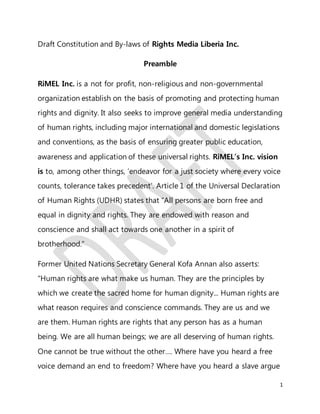 1
Draft Constitution and By-laws of Rights Media Liberia Inc.
Preamble
RiMEL Inc. is a not for profit, non-religious and non-governmental
organization establish on the basis of promoting and protecting human
rights and dignity. It also seeks to improve general media understanding
of human rights, including major international and domestic legislations
and conventions, as the basis of ensuring greater public education,
awareness and application of these universal rights. RiMEL’s Inc. vision
is to, among other things, ‘endeavor for a just society where every voice
counts, tolerance takes precedent’. Article 1 of the Universal Declaration
of Human Rights (UDHR) states that “All persons are born free and
equal in dignity and rights. They are endowed with reason and
conscience and shall act towards one another in a spirit of
brotherhood.”
Former United Nations Secretary General Kofa Annan also asserts:
“Human rights are what make us human. They are the principles by
which we create the sacred home for human dignity... Human rights are
what reason requires and conscience commands. They are us and we
are them. Human rights are rights that any person has as a human
being. We are all human beings; we are all deserving of human rights.
One cannot be true without the other…. Where have you heard a free
voice demand an end to freedom? Where have you heard a slave argue
 