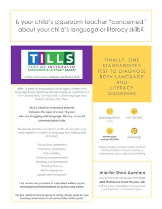 Is your child’s classroom teacher “concerned”
about your child’s language or literacy skills?
FI NA L L Y , O N E
S TA N DA R DI Z E D
T E S T TO D I A G N O S E
B O TH L A N G UA G E
A N D
LI TE R A C Y
DI S O R D E R S
jensheaslp@msn.
com
410-790-8097
jennifer-shea-
auerhan-873b046
jensheaslp
Testing includes a parent intake, teacher
communication, 2 hours of testing, a
written report and a follow-up meeting
Jennifer Shea Auerhan
Licensed Speech-Language Pathologist
3220 Northbrook Road Pikeville, MD
Call for a free consultation. Maybe there
is nothing to be “concerned” about.
After 18 years of evaluating school-aged children with
language-based learning disorders using an assortment of
norm based tests, I am excited to offer language and
literacy testing using TILLS.
TILLS is ideal for evaluating students
between the ages of 6 and 18 years
who are struggling with language, literacy, or social
communication skills.
Test results identify a student’s profile of strengths and
weaknesses in a variety of language and literacy skills
including:
Vocabulary awareness
Phonemic awareness
Story retelling
Listening comprehension
Reading comprehension
Reading fluency
Written expression
Social communication
Test results are provided in a detailed written report
including recommendations for school and home.
Use test results to track progress at school, design goals for your
learning center tutors or set summer intervention goals.
 