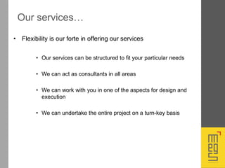 • Flexibility is our forte in offering our services
• Our services can be structured to fit your particular needs
• We can act as consultants in all areas
• We can work with you in one of the aspects for design and
execution
• We can undertake the entire project on a turn-key basis
Our services…
 