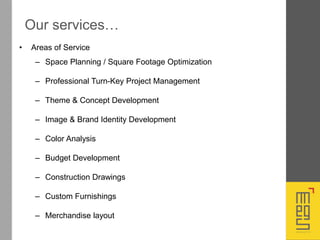 • Areas of Service
– Space Planning / Square Footage Optimization
– Professional Turn-Key Project Management
– Theme & Concept Development
– Image & Brand Identity Development
– Color Analysis
– Budget Development
– Construction Drawings
– Custom Furnishings
– Merchandise layout
Our services…
 