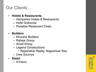 Our Clients…
• Hotels & Restaurants
– Hampshire Hotels & Restuarants
– Hotel Golkonda
– Paradise Restaurant Chain
• Builders
– Khurana Builders
– Raheja Group
– Ansal Group
– Legend Constructions
• Rajashekar Reddy, Nageshwar Rao
– Uma Soumya
• Retail
– D’Interio
 