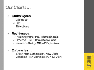 Our Clients…
• Clubs/Gyms
– Latitudes
– O2
– Talwalkars
• Residences
– P Ramakrishna, MD, Tirumala Group
– Dr Vinod P, MD, Competence India
– Indrasena Reddy, MD, AP Explosives
• Embassies
– British High Commission, New Delhi
– Canadian High Commission, New Delhi
 