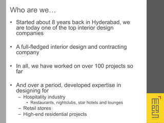 Who are we…
• Started about 8 years back in Hyderabad, we
are today one of the top interior design
companies
• A full-fledged interior design and contracting
company
• In all, we have worked on over 100 projects so
far
• And over a period, developed expertise in
designing for
– Hospitality industry
• Restaurants, nightclubs, star hotels and lounges
– Retail stores
– High-end residential projects
 