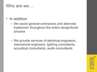 Who are we…
• In addition
– We assist general contractors and alternate
tradesmen throughout the entire design/build
process
– We provide services of electrical engineers,
mechanical engineers, lighting consultants,
acoustical consultants, audio consultants
 