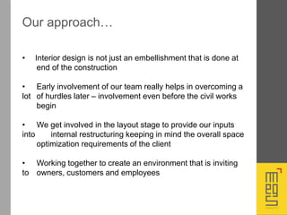 • Interior design is not just an embellishment that is done at
end of the construction
• Early involvement of our team really helps in overcoming a
lot of hurdles later – involvement even before the civil works
begin
• We get involved in the layout stage to provide our inputs
into internal restructuring keeping in mind the overall space
optimization requirements of the client
• Working together to create an environment that is inviting
to owners, customers and employees
Our approach…
 