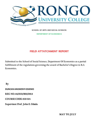 SCHOOL OF ARTS AND SOCIAL SCIENCES
DEPARTMENT OF ECONOMICS
FIELD ATTATCHMENT REPORT
Submitted to the School of Social Science, Department Of Economics as a partial
fulfillment of the regulations governing the award of Bachelor’s Degree in B.A
Economics.
By
DUNCAN ANGWENYI OSIEMO
REG NO: AS/ECO/003/2013
COURSE CODE: ECO 321
Supervisor: Prof. John E. Odada
MAY TO JULY
 